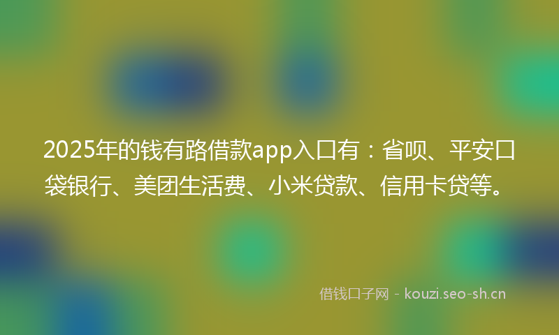 2025年的钱有路借款app入口有：省呗、平安口袋银行、美团生活费、小米贷款、信用卡贷等。