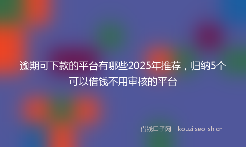逾期可下款的平台有哪些2025年推荐，归纳5个可以借钱不用审核的平台