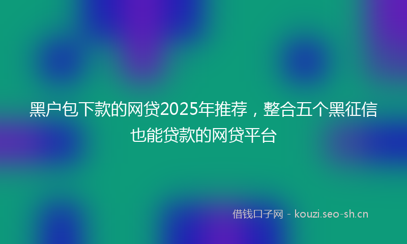黑户包下款的网贷2025年推荐，整合五个黑征信也能贷款的网贷平台