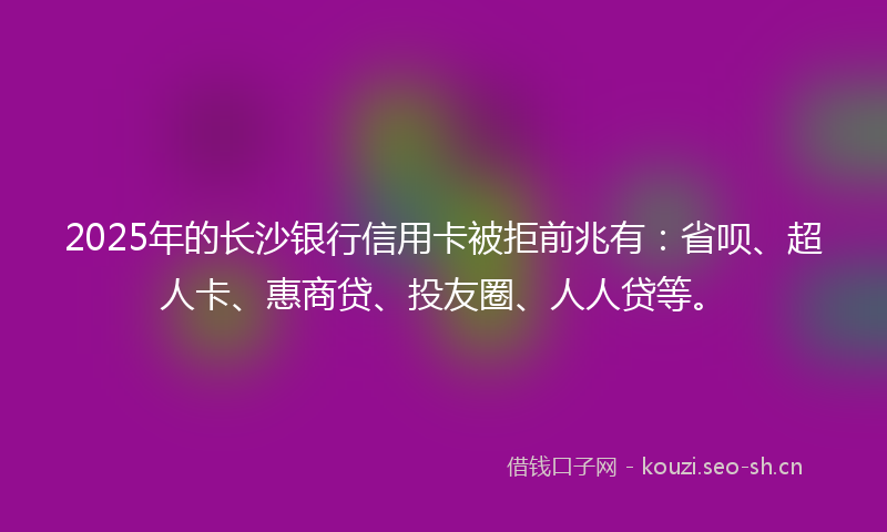 2025年的长沙银行信用卡被拒前兆有：省呗、超人卡、惠商贷、投友圈、人人贷等。