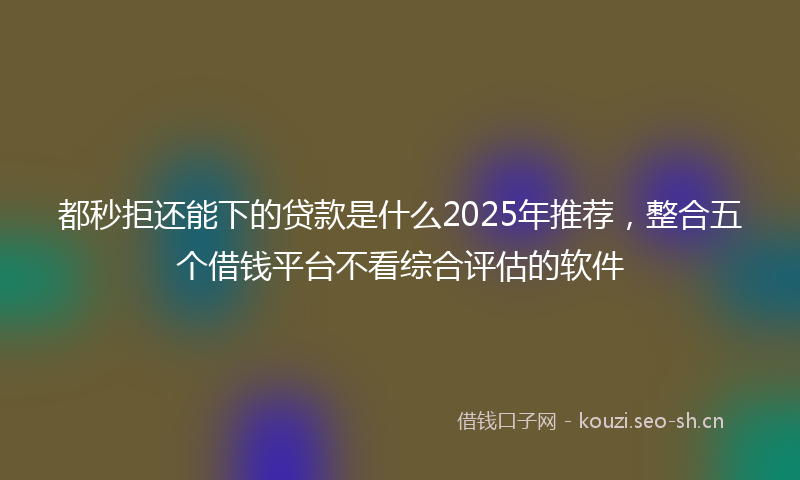 都秒拒还能下的贷款是什么2025年推荐，整合五个借钱平台不看综合评估的软件