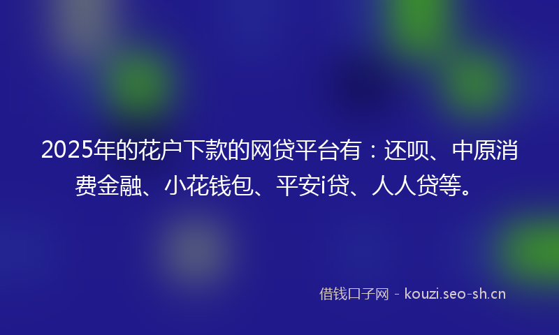 2025年的花户下款的网贷平台有：还呗、中原消费金融、小花钱包、平安i贷、人人贷等。