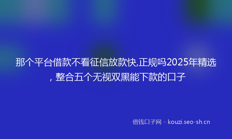 那个平台借款不看征信放款快,正规吗2025年精选，整合五个无视双黑能下款的口子