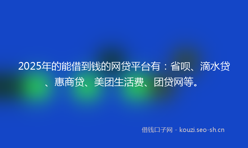 2025年的能借到钱的网贷平台有：省呗、滴水贷、惠商贷、美团生活费、团贷网等。