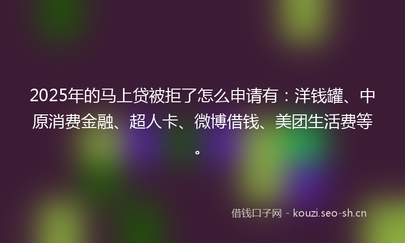 2025年的马上贷被拒了怎么申请有：洋钱罐、中原消费金融、超人卡、微博借钱、美团生活费等。