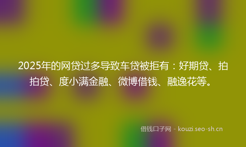 2025年的网贷过多导致车贷被拒有：好期贷、拍拍贷、度小满金融、微博借钱、融逸花等。