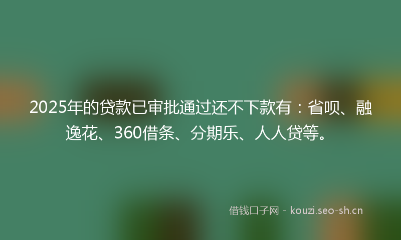 2025年的贷款已审批通过还不下款有：省呗、融逸花、360借条、分期乐、人人贷等。