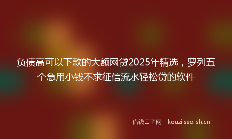 负债高可以下款的大额网贷2025年精选，罗列五个急用小钱不求征信流水轻松贷的软件