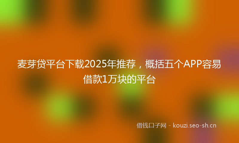 麦芽贷平台下载2025年推荐，概括五个APP容易借款1万块的平台