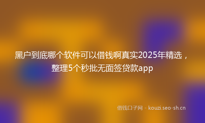 黑户到底哪个软件可以借钱啊真实2025年精选，整理5个秒批无面签贷款app