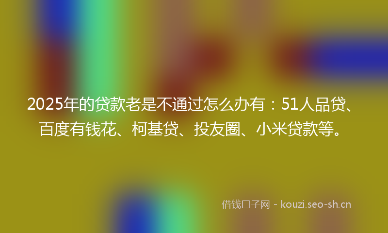 2025年的贷款老是不通过怎么办有：51人品贷、百度有钱花、柯基贷、投友圈、小米贷款等。
