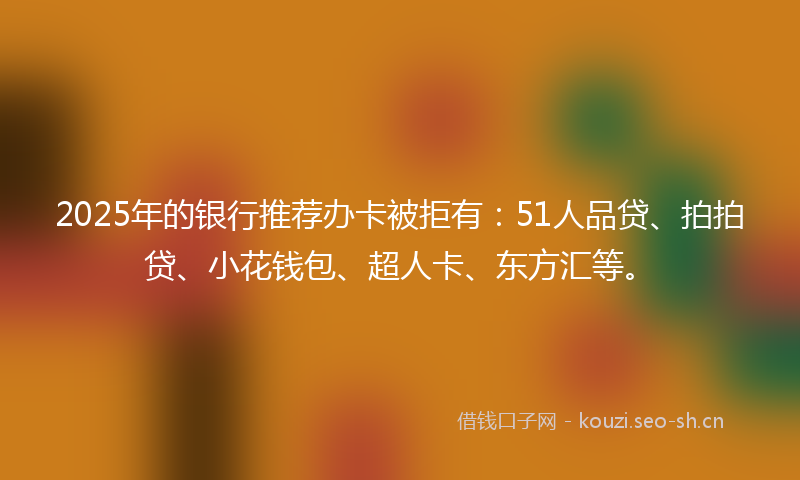 2025年的银行推荐办卡被拒有：51人品贷、拍拍贷、小花钱包、超人卡、东方汇等。