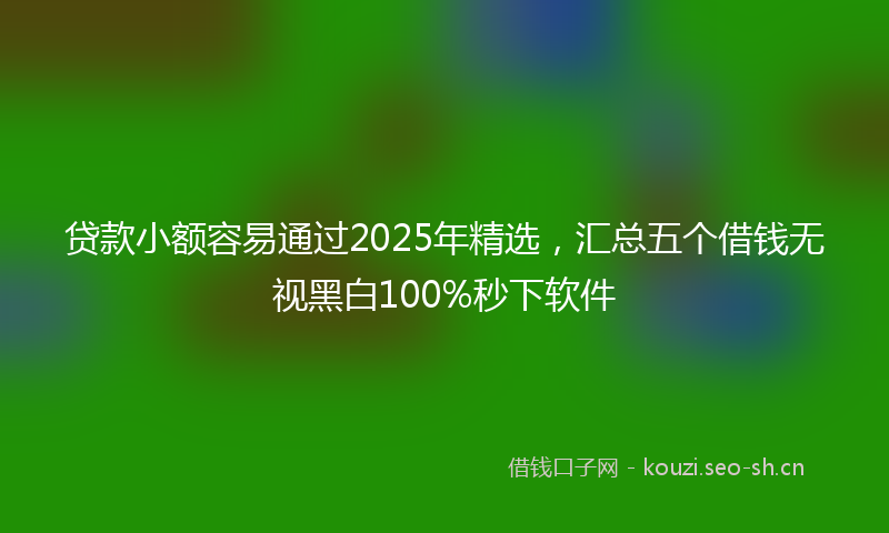 贷款小额容易通过2025年精选，汇总五个借钱无视黑白100%秒下软件