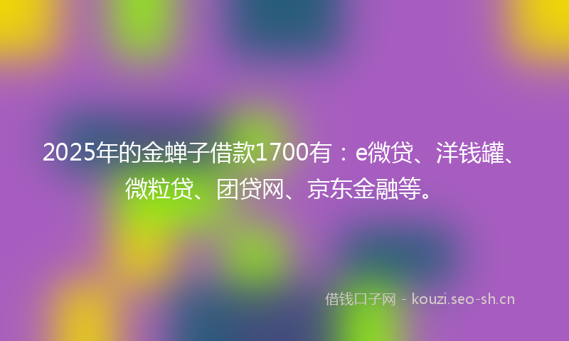 2025年的金蝉子借款1700有：e微贷、洋钱罐、微粒贷、团贷网、京东金融等。