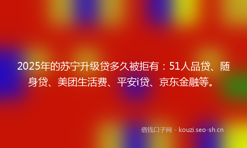 2025年的苏宁升级贷多久被拒有：51人品贷、随身贷、美团生活费、平安i贷、京东金融等。