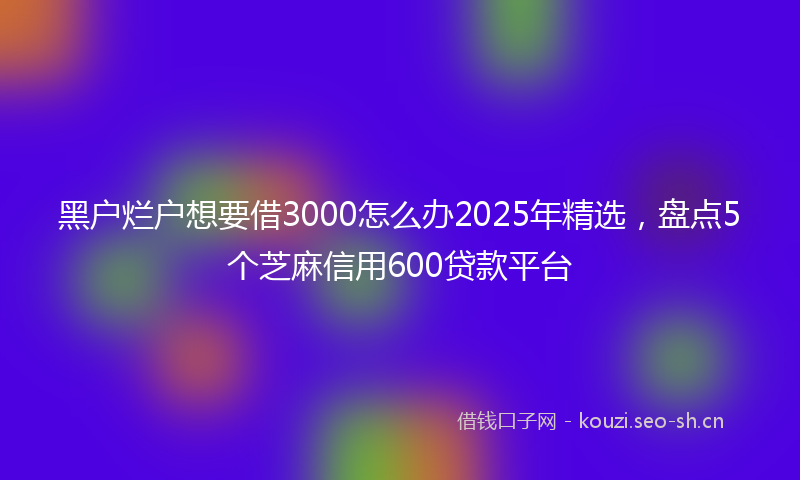 黑户烂户想要借3000怎么办2025年精选，盘点5个芝麻信用600贷款平台