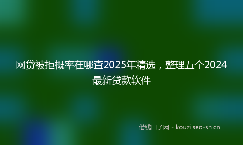 网贷被拒概率在哪查2025年精选，整理五个2024最新贷款软件
