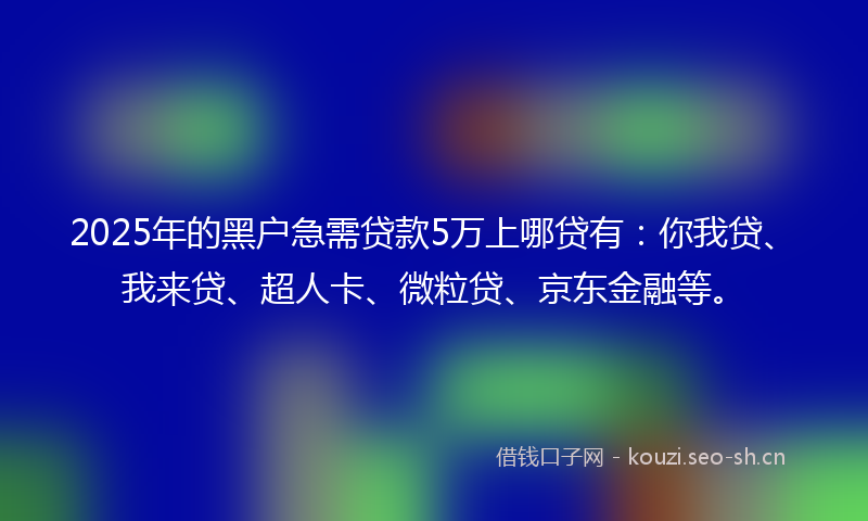 2025年的黑户急需贷款5万上哪贷有：你我贷、我来贷、超人卡、微粒贷、京东金融等。