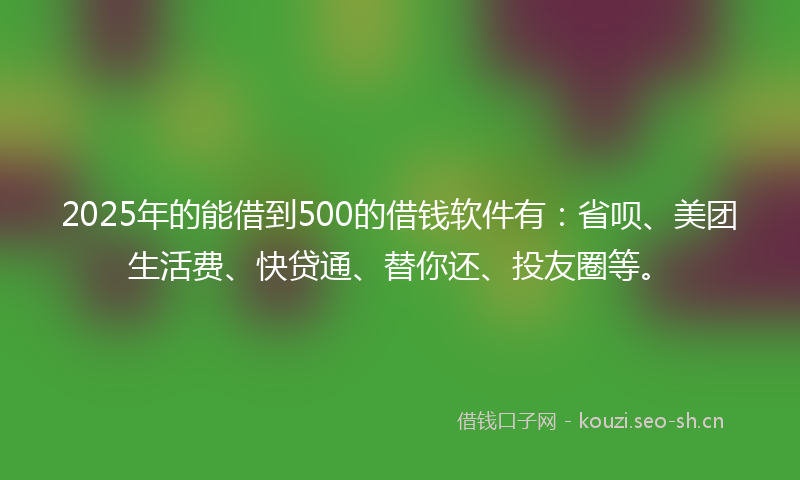 2025年的能借到500的借钱软件有：省呗、美团生活费、快贷通、替你还、投友圈等。