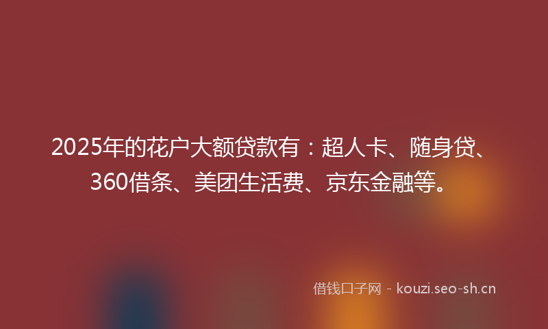2025年的花户大额贷款有：超人卡、随身贷、360借条、美团生活费、京东金融等。