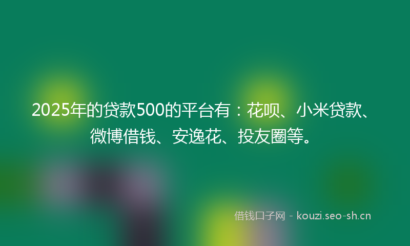 2025年的贷款500的平台有：花呗、小米贷款、微博借钱、安逸花、投友圈等。