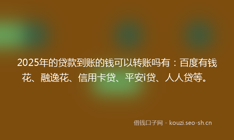 2025年的贷款到账的钱可以转账吗有：百度有钱花、融逸花、信用卡贷、平安i贷、人人贷等。