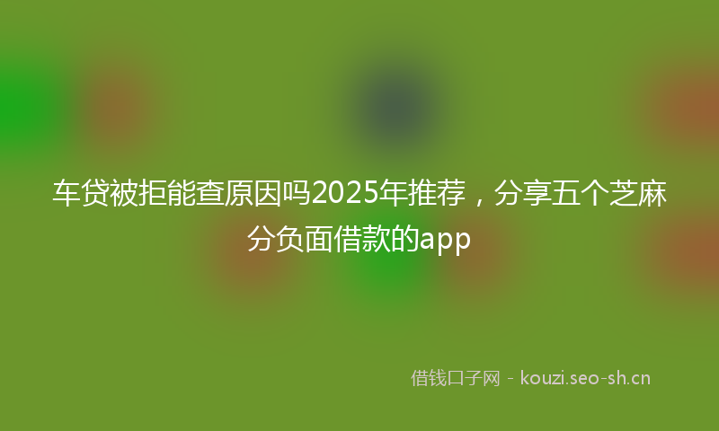 车贷被拒能查原因吗2025年推荐，分享五个芝麻分负面借款的app