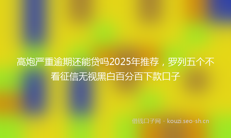 高炮严重逾期还能贷吗2025年推荐，罗列五个不看征信无视黑白百分百下款口子