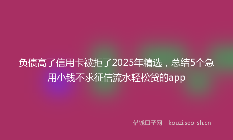负债高了信用卡被拒了2025年精选，总结5个急用小钱不求征信流水轻松贷的app