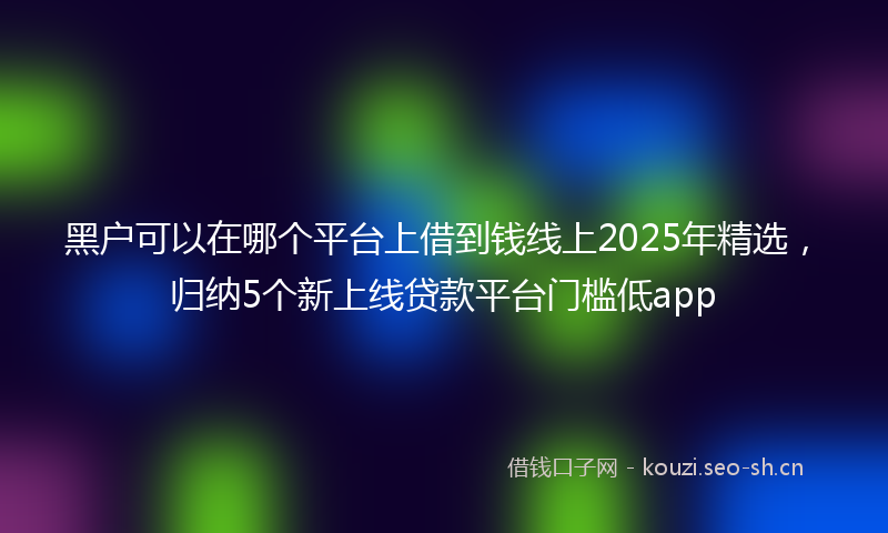 黑户可以在哪个平台上借到钱线上2025年精选，归纳5个新上线贷款平台门槛低app
