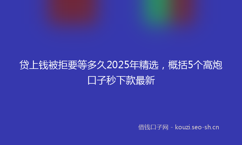 贷上钱被拒要等多久2025年精选，概括5个高炮口子秒下款最新