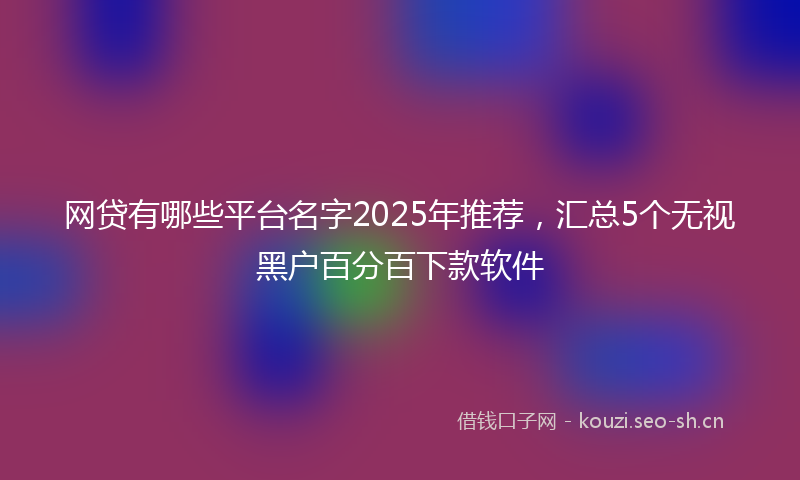 网贷有哪些平台名字2025年推荐，汇总5个无视黑户百分百下款软件