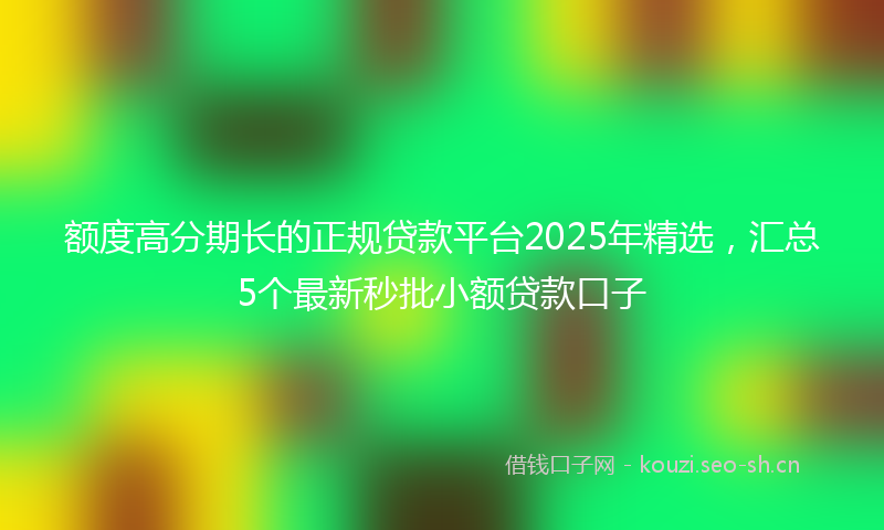 额度高分期长的正规贷款平台2025年精选，汇总5个最新秒批小额贷款口子