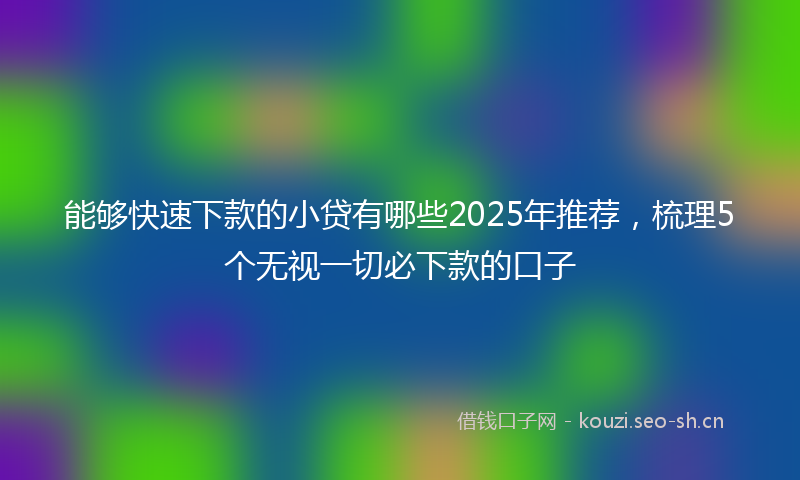 能够快速下款的小贷有哪些2025年推荐，梳理5个无视一切必下款的口子