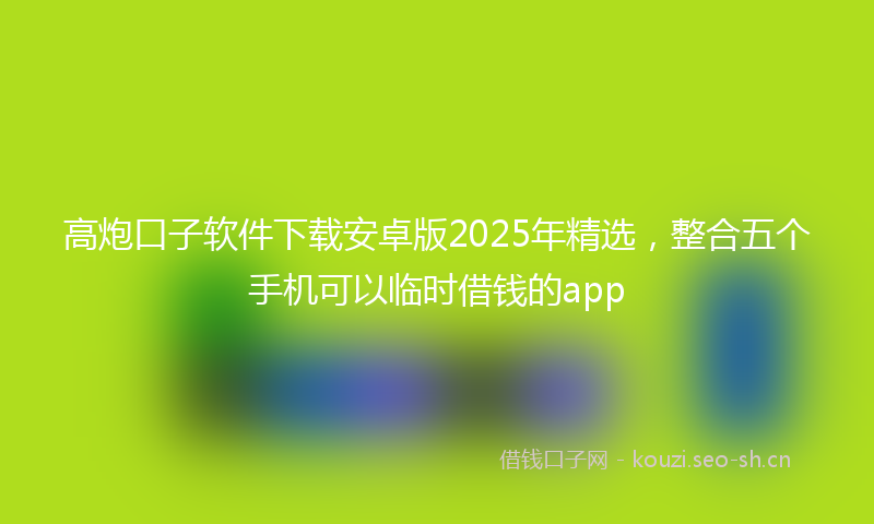 高炮口子软件下载安卓版2025年精选，整合五个手机可以临时借钱的app