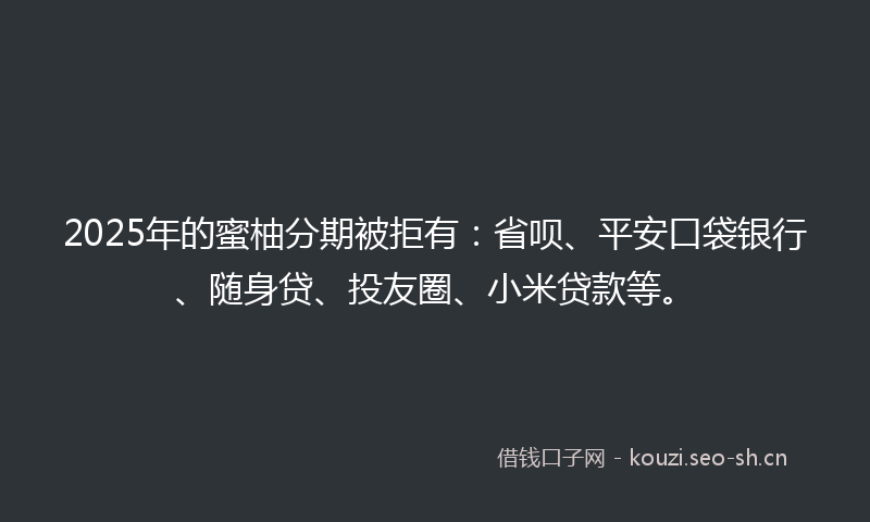 2025年的蜜柚分期被拒有：省呗、平安口袋银行、随身贷、投友圈、小米贷款等。