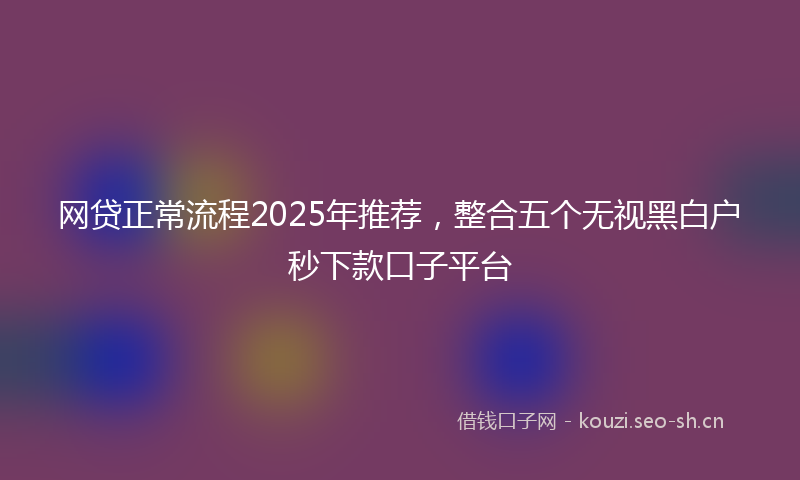 网贷正常流程2025年推荐，整合五个无视黑白户秒下款口子平台