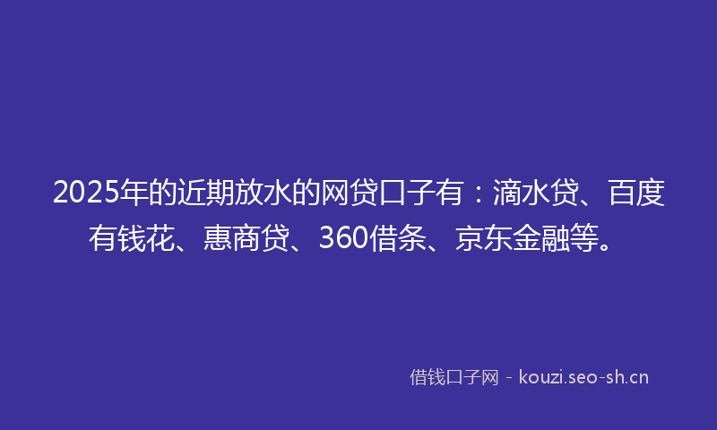 2025年的近期放水的网贷口子有：滴水贷、百度有钱花、惠商贷、360借条、京东金融等。