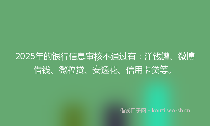 2025年的银行信息审核不通过有：洋钱罐、微博借钱、微粒贷、安逸花、信用卡贷等。