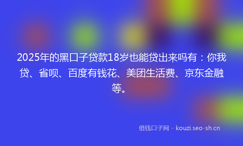 2025年的黑口子贷款18岁也能贷出来吗有：你我贷、省呗、百度有钱花、美团生活费、京东金融等。