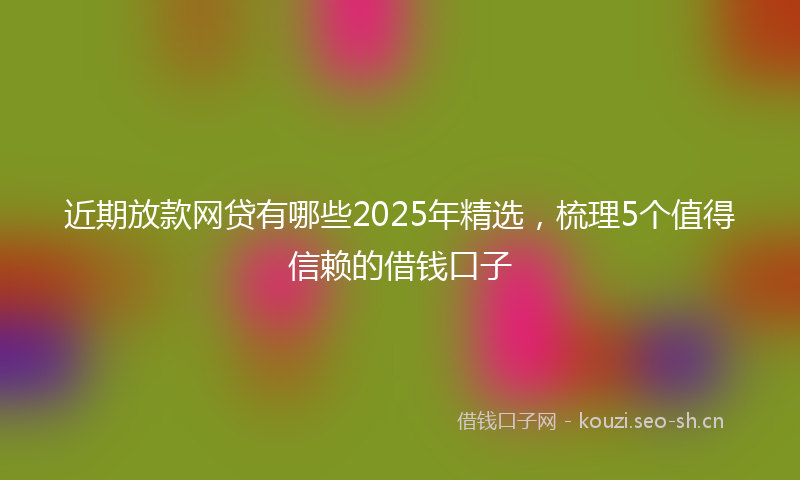 近期放款网贷有哪些2025年精选，梳理5个值得信赖的借钱口子