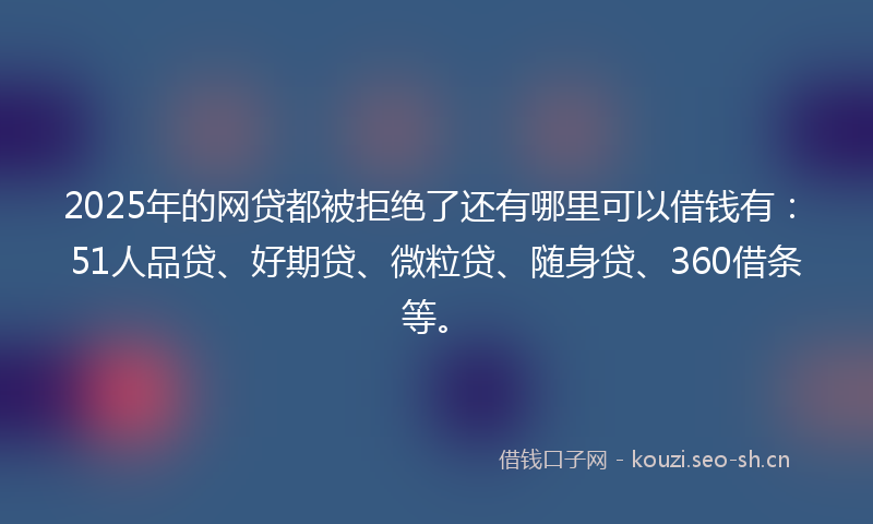 2025年的网贷都被拒绝了还有哪里可以借钱有：51人品贷、好期贷、微粒贷、随身贷、360借条等。