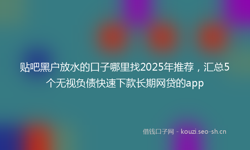 贴吧黑户放水的口子哪里找2025年推荐，汇总5个无视负债快速下款长期网贷的app