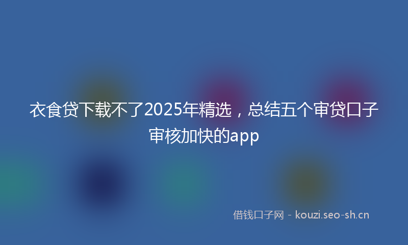 衣食贷下载不了2025年精选，总结五个审贷口子审核加快的app