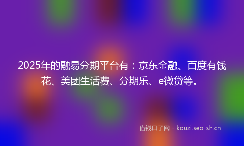 2025年的融易分期平台有：京东金融、百度有钱花、美团生活费、分期乐、e微贷等。