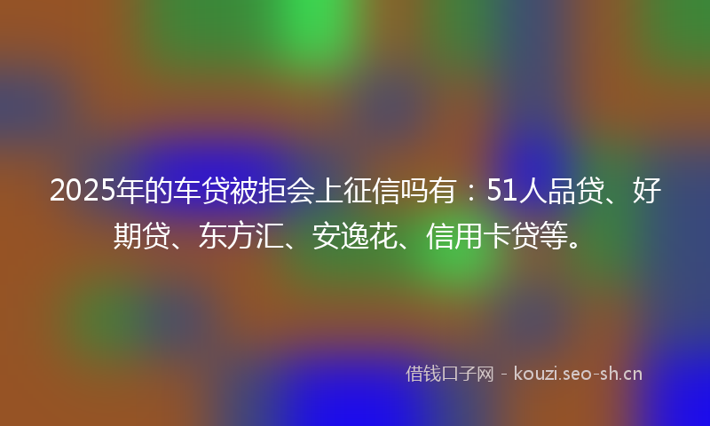2025年的车贷被拒会上征信吗有：51人品贷、好期贷、东方汇、安逸花、信用卡贷等。