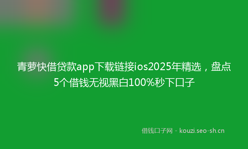青萝快借贷款app下载链接ios2025年精选，盘点5个借钱无视黑白100%秒下口子