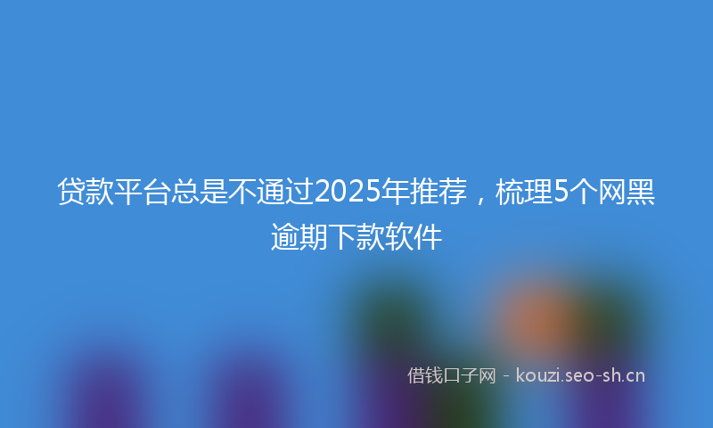 贷款平台总是不通过2025年推荐，梳理5个网黑逾期下款软件