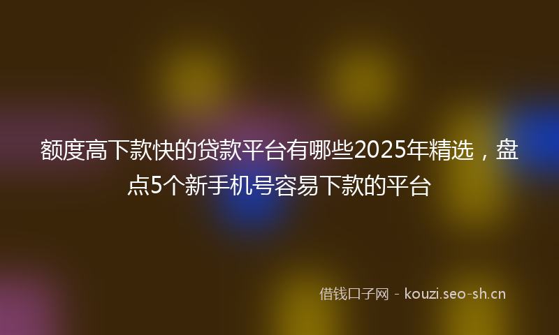 额度高下款快的贷款平台有哪些2025年精选，盘点5个新手机号容易下款的平台