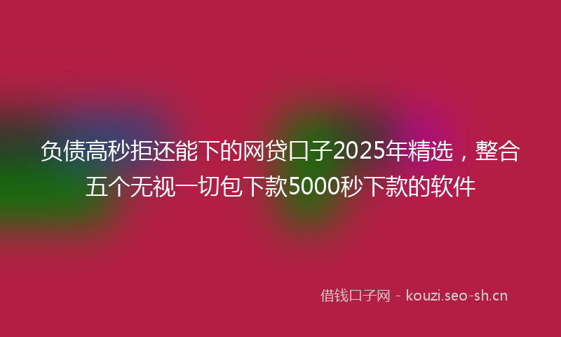 负债高秒拒还能下的网贷口子2025年精选，整合五个无视一切包下款5000秒下款的软件